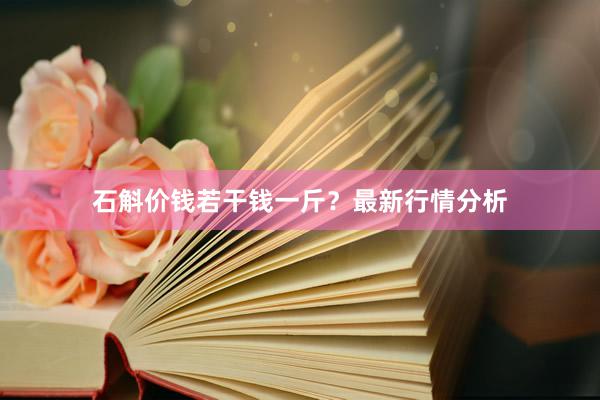 石斛价钱若干钱一斤？最新行情分析